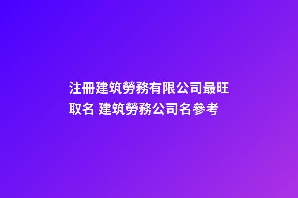 注冊建筑勞務有限公司最旺取名 建筑勞務公司名參考-第1張-公司起名-玄機派